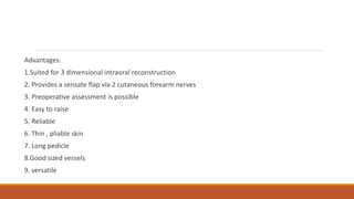 Advantages:
1.Suited for 3 dimensional intraoral reconstruction
2. Provides a sensate flap via 2 cutaneous forearm nerves
3. Preoperative assessment is possible
4. Easy to raise
5. Reliable
6. Thin , pliable skin
7. Long pedicle
8.Good sized vessels
9. versatile
 