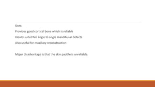 Uses:
Provides good cortical bone which is reliable
Ideally suited for angle to angle mandibular defects
Also useful for maxillary reconstruction
Major disadvantage is that the skin paddle is unreliable.
 