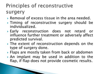  Removal of excess tissue in the area needed.
 Timing of reconstructive surgery should be
individualized.
 Early reconstruction does not retard or
influence further treatment or adversely affect
predicted survival.
 The extent of reconstruction depends on the
type of surgery done.
 Flaps are mostly taken from back or abdomen
 An implant may be used in addition to the
flap, if flap does not provide cosmetic results.
 
