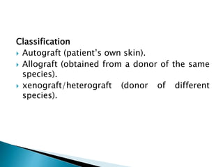 Classification
 Autograft (patient’s own skin).
 Allograft (obtained from a donor of the same
species).
 xenograft/heterograft (donor of different
species).
 