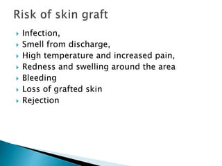  Infection,
 Smell from discharge,
 High temperature and increased pain,
 Redness and swelling around the area
 Bleeding
 Loss of grafted skin
 Rejection
 