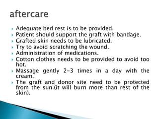  Adequate bed rest is to be provided.
 Patient should support the graft with bandage.
 Grafted skin needs to be lubricated.
 Try to avoid scratching the wound.
 Administration of medications.
 Cotton clothes needs to be provided to avoid too
hot.
 Massage gently 2-3 times in a day with the
cream.
 The graft and donor site need to be protected
from the sun.(it will burn more than rest of the
skin).
 