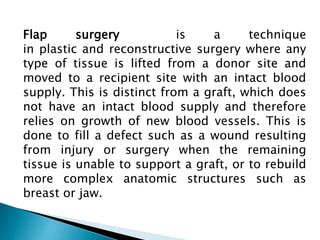 Flap surgery is a technique
in plastic and reconstructive surgery where any
type of tissue is lifted from a donor site and
moved to a recipient site with an intact blood
supply. This is distinct from a graft, which does
not have an intact blood supply and therefore
relies on growth of new blood vessels. This is
done to fill a defect such as a wound resulting
from injury or surgery when the remaining
tissue is unable to support a graft, or to rebuild
more complex anatomic structures such as
breast or jaw.
 