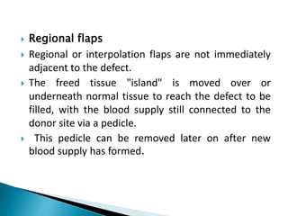  Regional flaps
 Regional or interpolation flaps are not immediately
adjacent to the defect.
 The freed tissue "island" is moved over or
underneath normal tissue to reach the defect to be
filled, with the blood supply still connected to the
donor site via a pedicle.
 This pedicle can be removed later on after new
blood supply has formed.
 