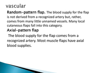 Random-pattern flap. The blood supply for the flap
is not derived from a recognized artery but, rather,
comes from many little unnamed vessels. Many local
cutaneous flaps fall into this category.
Axial-pattern flap
The blood supply for the flap comes from a
recognized artery. Most muscle flaps have axial
blood supplies.
 
