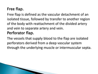 Free flap.
Free flap is defined as the vascular detachment of an
isolated tissue, followed by transfer to another region
of the body with reattachment of the divided artery
and vein to separate artery and vein.
Perforator flap.
The vessels that supply blood to the flap are isolated
perforators derived from a deep vascular system
through the underlying muscle or intermuscular septa.
 