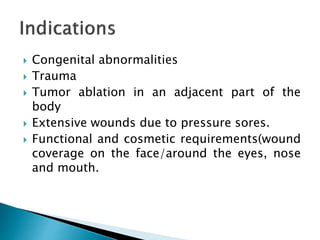 Congenital abnormalities
 Trauma
 Tumor ablation in an adjacent part of the
body
 Extensive wounds due to pressure sores.
 Functional and cosmetic requirements(wound
coverage on the face/around the eyes, nose
and mouth.
 