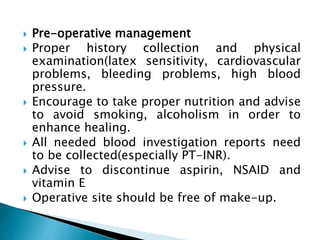  Pre-operative management
 Proper history collection and physical
examination(latex sensitivity, cardiovascular
problems, bleeding problems, high blood
pressure.
 Encourage to take proper nutrition and advise
to avoid smoking, alcoholism in order to
enhance healing.
 All needed blood investigation reports need
to be collected(especially PT-INR).
 Advise to discontinue aspirin, NSAID and
vitamin E
 Operative site should be free of make-up.
 