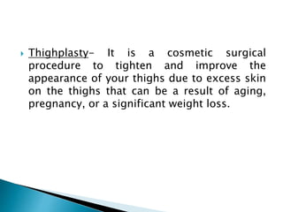  Thighplasty- It is a cosmetic surgical
procedure to tighten and improve the
appearance of your thighs due to excess skin
on the thighs that can be a result of aging,
pregnancy, or a significant weight loss.
 