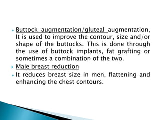  Buttock augmentation/gluteal augmentation,
It is used to improve the contour, size and/or
shape of the buttocks. This is done through
the use of buttock implants, fat grafting or
sometimes a combination of the two.
 Male breast reduction
 It reduces breast size in men, flattening and
enhancing the chest contours.
 