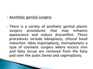  Aesthetic genital surgery
 There is a variety of aesthetic genital plastic
surgery procedures that may enhance
appearance and reduce discomfort. These
procedures include labiaplasty, clitoral hood
reduction, labia majoraplasty, monsplasty(is a
type of cosmetic surgery where excess skin
and fatty tissue are removed from the fatty
pad over the pubic bone) and vaginoplasty.
 