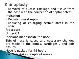  Removal of excess cartilage and tissue from
the nose with the correction of septal defect.
Indication
 Deviated nasal septum
 Reducing or enlarging certain areas in the
nose
Procedure
Under GA
Incisions made inside the nose
Skin of nose is raised and necessary changes
are made to the bones, cartilages , and soft
tissues.
Nose is packed for 48 hours
Recovery-takes couple of weeks.
 