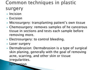  Incision
 Excision
 Microsurgery: transplanting patient’s own tissue
 Chemosurgery: removes samples of he cancerous
tissue in sections and tests each sample before
removing more.
 Electrosurgery: to control bleeding.
 Laser surgery
 Dermabrasion: Dermabrasion is a type of surgical
skin planing, generally with the goal of removing
acne, scarring, and other skin or tissue
irregularities.
 liposuction
 
