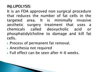 INJ.LIPOLYSIS:
It is an FDA approved non surgical procedure
that reduces the number of fat cells in the
targeted area. It is minimally invasive
aesthetic surgery treatment that uses a
chemicals called deoxycholic acid or
phosphatidylcholine to damage and kill fat
cells.
 Process of permanent fat removal.
 Anesthesia not required
 Full effect can be seen after 4-6 weeks.
 