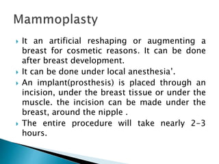  It an artificial reshaping or augmenting a
breast for cosmetic reasons. It can be done
after breast development.
 It can be done under local anesthesia’.
 An implant(prosthesis) is placed through an
incision, under the breast tissue or under the
muscle. the incision can be made under the
breast, around the nipple .
 The entire procedure will take nearly 2-3
hours.
 