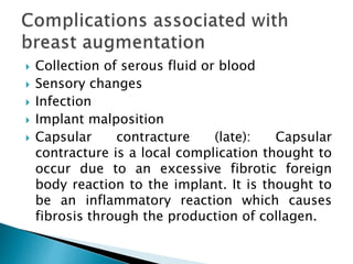  Collection of serous fluid or blood
 Sensory changes
 Infection
 Implant malposition
 Capsular contracture (late): Capsular
contracture is a local complication thought to
occur due to an excessive fibrotic foreign
body reaction to the implant. It is thought to
be an inflammatory reaction which causes
fibrosis through the production of collagen.
 