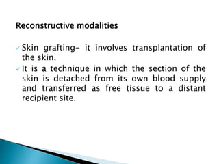 Reconstructive modalities
 Skin grafting- it involves transplantation of
the skin.
 It is a technique in which the section of the
skin is detached from its own blood supply
and transferred as free tissue to a distant
recipient site.
 