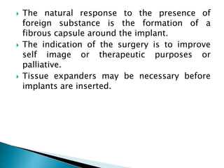  The natural response to the presence of
foreign substance is the formation of a
fibrous capsule around the implant.
 The indication of the surgery is to improve
self image or therapeutic purposes or
palliative.
 Tissue expanders may be necessary before
implants are inserted.
 