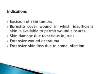 Indications
 Excision of skin tumors
 Burns(to cover wound in which insufficient
skin is available to permit wound closure).
 Skin damage due to serious injuries
 Extensive wound or trauma
 Extensive skin loss due to some infection
 