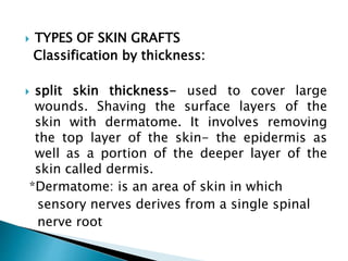  TYPES OF SKIN GRAFTS
Classification by thickness:
 split skin thickness- used to cover large
wounds. Shaving the surface layers of the
skin with dermatome. It involves removing
the top layer of the skin- the epidermis as
well as a portion of the deeper layer of the
skin called dermis.
*Dermatome: is an area of skin in which
sensory nerves derives from a single spinal
nerve root
 