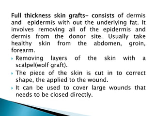 Full thickness skin grafts- consists of dermis
and epidermis with out the underlying fat. It
involves removing all of the epidermis and
dermis from the donor site. Usually take
healthy skin from the abdomen, groin,
forearm.
 Removing layers of the skin with a
scalpel(wolf graft).
 The piece of the skin is cut in to correct
shape, the applied to the wound.
 It can be used to cover large wounds that
needs to be closed directly.
 