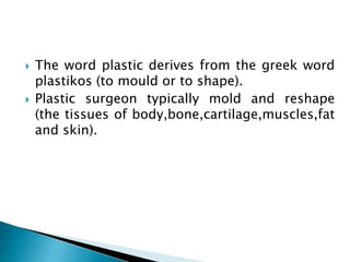  The word plastic derives from the greek word
plastikos (to mould or to shape).
 Plastic surgeon typically mold and reshape
(the tissues of body,bone,cartilage,muscles,fat
and skin).
 