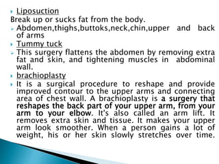  Liposuction
Break up or sucks fat from the body.
 Abdomen,thighs,buttoks,neck,chin,upper and back
of arms
 Tummy tuck
 This surgery flattens the abdomen by removing extra
fat and skin, and tightening muscles in abdominal
wall.
 brachioplasty
 It is a surgical procedure to reshape and provide
improved contour to the upper arms and connecting
area of chest wall. A brachioplasty is a surgery that
reshapes the back part of your upper arm, from your
arm to your elbow. It's also called an arm lift. It
removes extra skin and tissue. It makes your upper
arm look smoother. When a person gains a lot of
weight, his or her skin slowly stretches over time.
 
