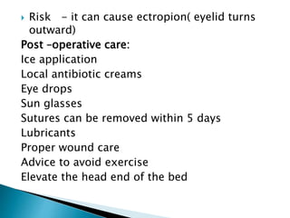  Risk - it can cause ectropion( eyelid turns
outward)
Post –operative care:
Ice application
Local antibiotic creams
Eye drops
Sun glasses
Sutures can be removed within 5 days
Lubricants
Proper wound care
Advice to avoid exercise
Elevate the head end of the bed
 