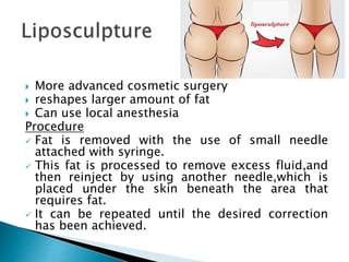  More advanced cosmetic surgery
 reshapes larger amount of fat
 Can use local anesthesia
Procedure
 Fat is removed with the use of small needle
attached with syringe.
 This fat is processed to remove excess fluid,and
then reinject by using another needle,which is
placed under the skin beneath the area that
requires fat.
 It can be repeated until the desired correction
has been achieved.
 