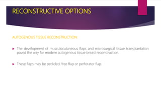 RECONSTRUCTIVE OPTIONS
AUTOGENOUS TISSUE RECONSTRUCTION:
 The development of musculocutaneous flaps and microsurgical tissue transplantation
paved the way for modern autogenous tissue breast reconstruction.
 These flaps may be pedicled, free flap or perforator flap.
 