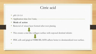 Citric acid
• pH-1.0-1.4
• Application time-2or 3 min.
• Mode of action
• Removal of smear layer formed after root planing
• This creates a mat like collagen surface with exposed dentinal tubules
• PDL cells and gingival FIBROBLASTS adhere better to demineralized root surface.
•
 