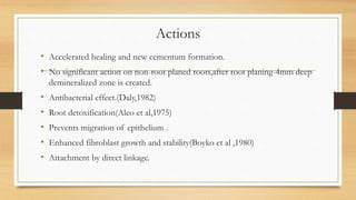Actions
• Accelerated healing and new cementum formation.
• No significant action on non-root planed roots,after root planing-4mm deep
demineralized zone is created.
• Antibacterial effect.(Daly,1982)
• Root detoxification(Aleo et al,1975)
• Prevents migration of epithelium .
• Enhanced fibroblast growth and stability(Boyko et al ,1980)
• Attachment by direct linkage.
 