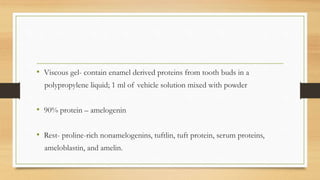 • Viscous gel- contain enamel derived proteins from tooth buds in a
polypropylene liquid; 1 ml of vehicle solution mixed with powder
• 90% protein – amelogenin
• Rest- proline-rich nonamelogenins, tuftlin, tuft protein, serum proteins,
ameloblastin, and amelin.
 