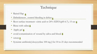 Technique
• Raised flap
• Debridement , control bleeding in defect
• Root surface treatment –citric acid or 24% EDTA(pH-6.7), 15 sec
• Rinse with saline
• Apply gel
• avoid contamination of wound by saliva and blood
• suture
• Systemic antibiotic[ doxycycline 100 mg ] for 10 to 21 days recommended
v
 