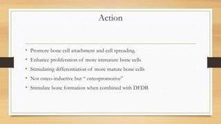 Action
• Promote bone cell attachment and cell spreading.
• Enhance proliferation of more immature bone cells
• Stimulating differentiation of more mature bone cells
• Not osteo-inductive but “ osteopromotive”
• Stimulate bone formation when combined with DFDB
 
