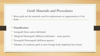 Graft Materials and Procedures
• Bone graft are the materials used for replacement or augmentation of the
bone
• Classification:
• Autograft (from same individual)
• Allograft/Homograft (different individual -- same species)
• Xenograft/Heterograft (different species)
• Alloplast (A synthetic graft or inert foreign body implanted into tissue)
 