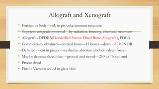 Allograft and Xenograft
• Foreign to body---risk to provoke immune response
• Suppress antigenic potential—by radiation, freezing, chemical treatment
• Allograft –DFDBA(Decalcified Freeze-Dried Bone Allograft ), FDBA
• Commercially obtained—cortical bone—12 hours—death of DONOR
---Defatted----cut in pieces---washed in absolute alcohol---deep frozen
• May be demineralized then---ground and sieved---250 to 750um and
• Freeze-dried
• Finally Vacuum sealed in glass vials
 