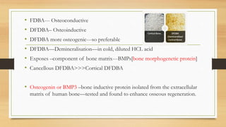 • FDBA--- Osteoconductive
• DFDBA– Osteoinductive
• DFDBA more osteogenic---so preferable
• DFDBA—Demineralisation—in cold, diluted HCL acid
• Exposes –component of bone matrix---BMPs[bone morphogenetic protein]
• Cancellous DFDBA>>>Cortical DFDBA
• Osteogenin or BMP3 –bone inductive protein isolated from the extracellular
matrix of human bone—tested and found to enhance osseous regeneration.
 
