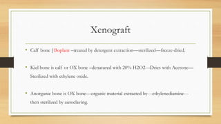 Xenograft
• Calf bone [ Boplant –treated by detergent extraction—sterilized—freeze-dried.
• Kiel bone is calf or OX bone –denatured with 20% H2O2---Dries with Acetone—
Sterilized with ethylene oxide.
• Anorganic bone is OX bone—organic material extracted by---ethylenediamine---
then sterilized by autoclaving.
 