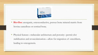 • Bio-Oss: anorganic, osteoconductive, porous bone mineral matrix from
bovine cancellous or cortical bone.
• Physical feature—trabecular architecture and porosity– permit clot
stabilization and revascularization—allow for migration of osteoblasts,
leading to osteogenesis.
 