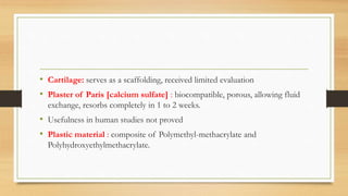 • Cartilage: serves as a scaffolding, received limited evaluation
• Plaster of Paris [calcium sulfate] : biocompatible, porous, allowing fluid
exchange, resorbs completely in 1 to 2 weeks.
• Usefulness in human studies not proved
• Plastic material : composite of Polymethyl-methacrylate and
Polyhydroxyethylmethacrylate.
 
