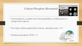 Calcium Phosphate Biomaterial
• Osteoconductive, excellent tissue biocompatibility, no inflammation or
foreign body response.
• Two Types: Hydroxyapatite(HA): calcium : phosphate ratio : 1.67
• Tricalcium phosphate (TCP) : 1.5
 