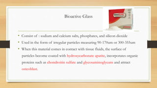 Bioactive Glass
• Consist of : sodium and calcium salts, phosphates, and silicon dioxide
• Used in the form of irregular particles measuring 90-170um or 300-355um
• When this material comes in contact with tissue fluids, the surface of
particles become coated with hydroxycarbonate apatite, incorporates organic
proteins such as chondroitin sulfate and glycosaminoglycans and attract
osteoblast.
 