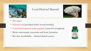Coral Derived Material
• Two types:
• Natural coral [resorbed slowly-several months]
• Coral derived porous hydroxyapatite [ years for resorption]
• Shows microscopic cementum and bone formation
• But slow resorbability —limited clinical success
 