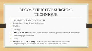 RECONSTRUCTIVE SURGICAL
TECHNIQUE
• NON BONE GRAFT ASSOCIATED
• Removal of JE and Pocket Epithelium
• Why????
• Curettage
• CHEMICAL AGENT-sod hypo., sodium sulphide, phenol camphor, antiformin
• Ultrasonographic methods
• Lasers
• SURGICAL TECHNIQUE- Excisional new attachment procedure,
Gingivectomy to the crest of alv. bone and debridement of defect
 