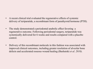 • A recent clinical trial evaluated the regenerative effects of systemic
delivery of teriparatide, a recombinant form of parathyroid hormone (PTH).
• The study demonstrated a periodontal anabolic effect favoring a
regenerative outcome. Following periodontal surgery, teriparatide was
systemically delivered for 6 weeks and results compared with a placebo
control.
• Delivery of this recombinant molecule in this fashion was associated with
improved clinical outcomes, including greater resolution of alveolar bone
defects and accelerated osseous wound healing (Bashutski et al. 2010).
 
