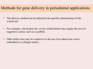 Methods for gene delivery in periodontal applications
• The delivery method can be tailored to the specific characteristics of the
wound site.
• For example, a horizontal one- or two-walled defect may require the use of a
supportive carrier, such as a scaffold.
• Other defect sites may be conducive to the use of an adenovirus vector
embedded in a collagen matrix.
 
