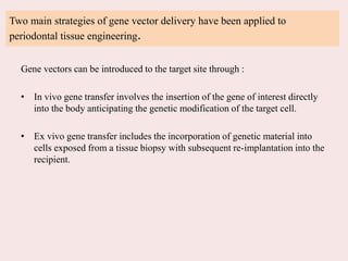 Two main strategies of gene vector delivery have been applied to
periodontal tissue engineering.
Gene vectors can be introduced to the target site through :
• In vivo gene transfer involves the insertion of the gene of interest directly
into the body anticipating the genetic modification of the target cell.
• Ex vivo gene transfer includes the incorporation of genetic material into
cells exposed from a tissue biopsy with subsequent re-implantation into the
recipient.
 