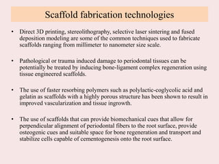 Scaffold fabrication technologies
• Direct 3D printing, stereolithography, selective laser sintering and fused
deposition modeling are some of the common techniques used to fabricate
scaffolds ranging from millimeter to nanometer size scale.
• Pathological or trauma induced damage to periodontal tissues can be
potentially be treated by inducing bone-ligament complex regeneration using
tissue engineered scaffolds.
• The use of faster resorbing polymers such as polylactic-coglycolic acid and
gelatin as scaffolds with a highly porous structure has been shown to result in
improved vascularization and tissue ingrowth.
• The use of scaffolds that can provide biomechanical cues that allow for
perpendicular alignment of periodontal fibers to the root surface, provide
osteogenic cues and suitable space for bone regeneration and transport and
stabilize cells capable of cementogenesis onto the root surface.
 