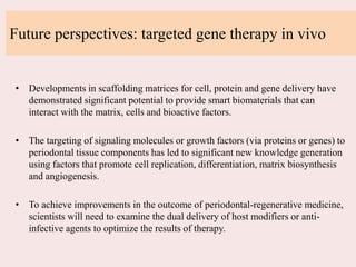 Future perspectives: targeted gene therapy in vivo
• Developments in scaffolding matrices for cell, protein and gene delivery have
demonstrated significant potential to provide smart biomaterials that can
interact with the matrix, cells and bioactive factors.
• The targeting of signaling molecules or growth factors (via proteins or genes) to
periodontal tissue components has led to significant new knowledge generation
using factors that promote cell replication, differentiation, matrix biosynthesis
and angiogenesis.
• To achieve improvements in the outcome of periodontal-regenerative medicine,
scientists will need to examine the dual delivery of host modifiers or anti-
infective agents to optimize the results of therapy.
 